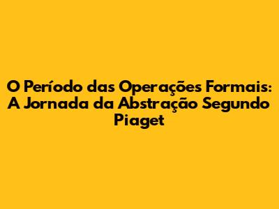 O Período das Operações Formais: A Jornada da Abstração Segundo Piaget