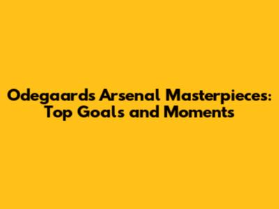 Odegaard's Arsenal Masterpieces: Top Goals and Moments