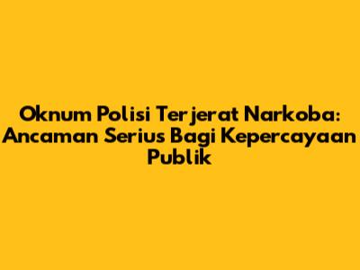 Oknum Polisi Terjerat Narkoba: Ancaman Serius Bagi Kepercayaan Publik