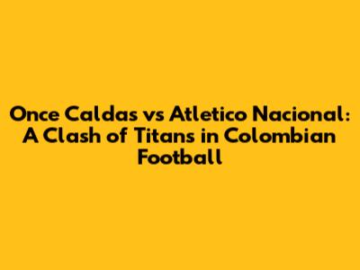 Once Caldas vs Atletico Nacional: A Clash of Titans in Colombian Football