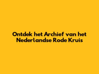 Ontdek het Archief van het Nederlandse Rode Kruis