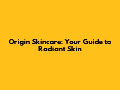 Origin Skincare: Your Guide to Radiant Skin