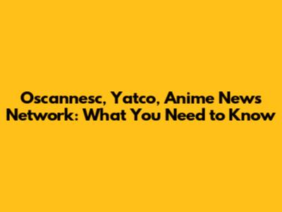Oscannesc, Yatco, Anime News Network: What You Need to Know