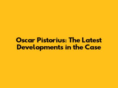 Oscar Pistorius: The Latest Developments in the Case