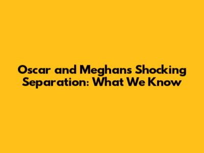 Oscar and Meghan's Shocking Separation: What We Know