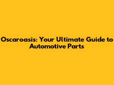 Oscaroasis: Your Ultimate Guide to Automotive Parts