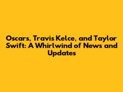 Oscars, Travis Kelce, and Taylor Swift: A Whirlwind of News and Updates
