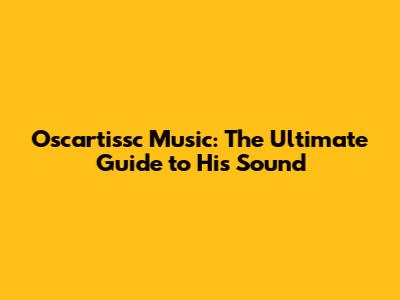 Oscartissc Music: The Ultimate Guide to His Sound