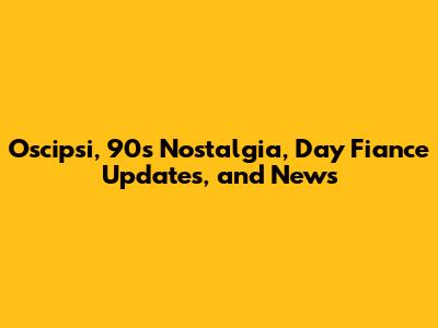Oscipsi, 90s Nostalgia, Day Fiance Updates, and News