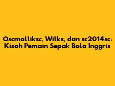Oscmalliksc, Wilks, dan sc2014sc: Kisah Pemain Sepak Bola Inggris