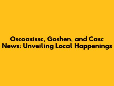 Oscoasissc, Goshen, and Casc News: Unveiling Local Happenings
