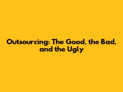 Outsourcing: The Good, the Bad, and the Ugly