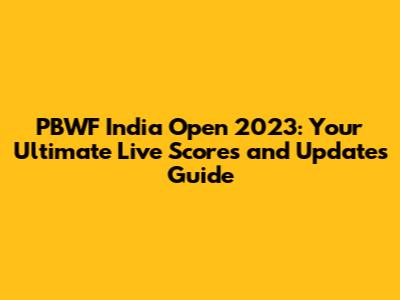 PBWF India Open 2023: Your Ultimate Live Scores and Updates Guide