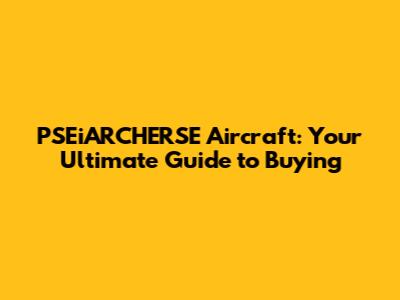 PSEiARCHERSE Aircraft: Your Ultimate Guide to Buying