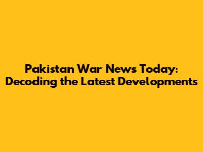Pakistan War News Today: Decoding the Latest Developments