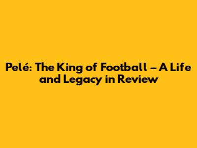 Pelé: The King of Football – A Life and Legacy in Review