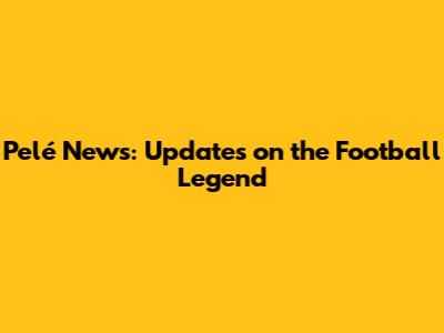 Pelé News: Updates on the Football Legend