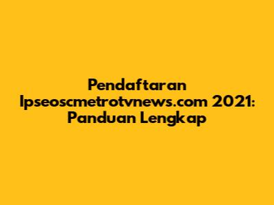 Pendaftaran Ipseoscmetrotvnews.com 2021: Panduan Lengkap