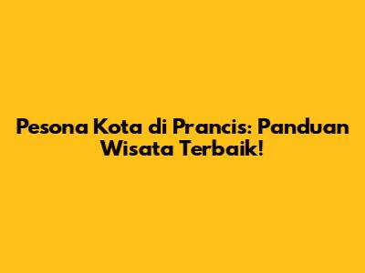 Pesona Kota di Prancis: Panduan Wisata Terbaik!
