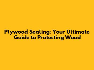 Plywood Sealing: Your Ultimate Guide to Protecting Wood