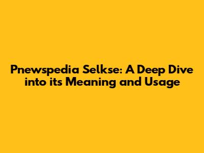Pnewspedia Selkse: A Deep Dive into its Meaning and Usage