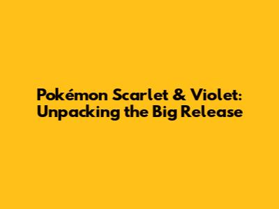 Pokémon Scarlet & Violet: Unpacking the Big Release