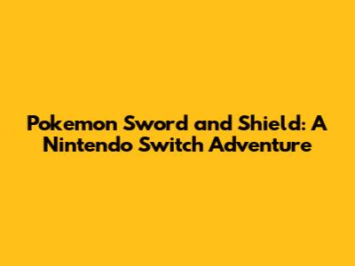 Pokemon Sword and Shield: A Nintendo Switch Adventure