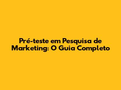 Pré-teste em Pesquisa de Marketing: O Guia Completo