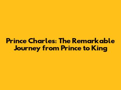 Prince Charles: The Remarkable Journey from Prince to King