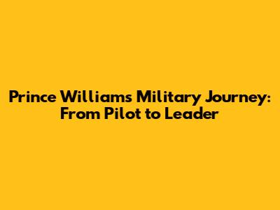 Prince William's Military Journey: From Pilot to Leader