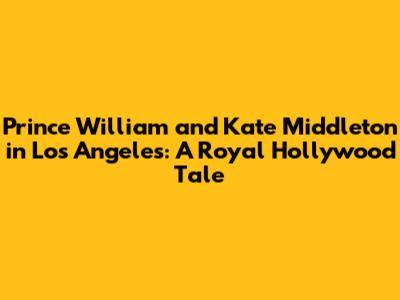 Prince William and Kate Middleton in Los Angeles: A Royal Hollywood Tale
