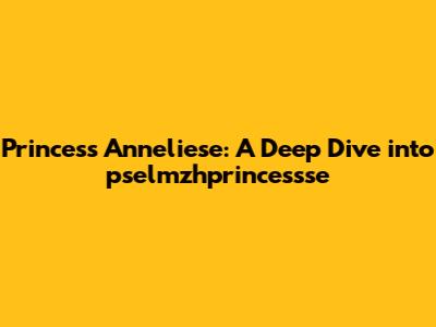 Princess Anneliese: A Deep Dive into pselmzhprincessse