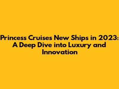 Princess Cruises New Ships in 2023: A Deep Dive into Luxury and Innovation