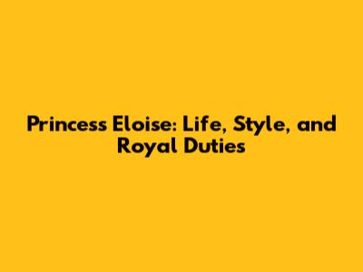Princess Eloise: Life, Style, and Royal Duties