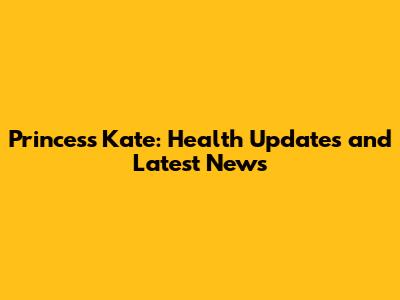 Princess Kate: Health Updates and Latest News