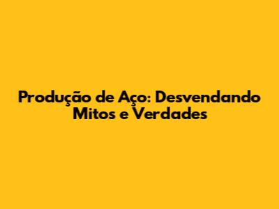 Produção de Aço: Desvendando Mitos e Verdades