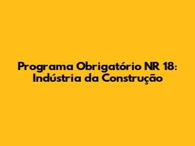 Programa Obrigatório NR 18: Indústria da Construção