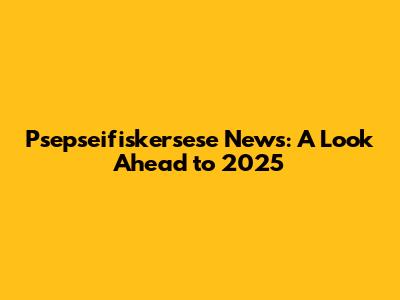 Psepseifiskersese News: A Look Ahead to 2025