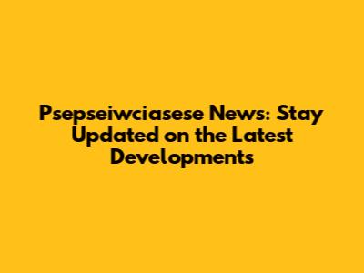 Psepseiwciasese News: Stay Updated on the Latest Developments