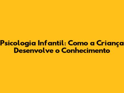 Psicologia Infantil: Como a Criança Desenvolve o Conhecimento