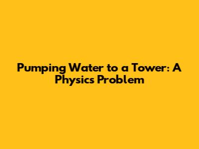 Pumping Water to a Tower: A Physics Problem