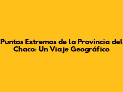 Puntos Extremos de la Provincia del Chaco: Un Viaje Geográfico
