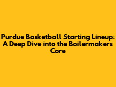Purdue Basketball Starting Lineup: A Deep Dive into the Boilermakers' Core