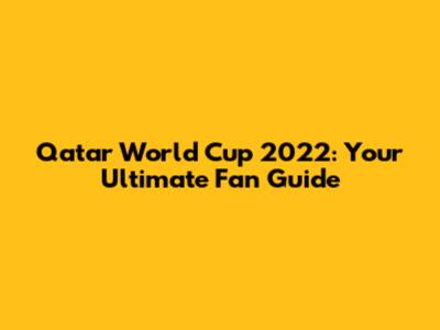 Qatar World Cup 2022: Your Ultimate Fan Guide