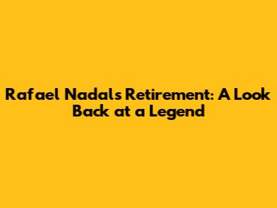 Rafael Nadal's Retirement: A Look Back at a Legend