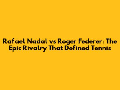 Rafael Nadal vs Roger Federer: The Epic Rivalry That Defined Tennis