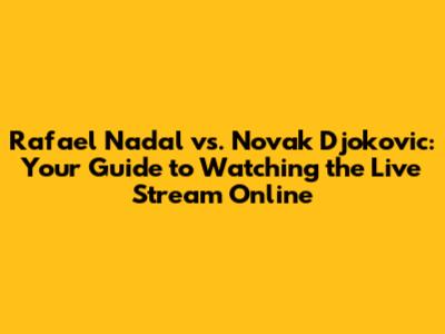 Rafael Nadal vs. Novak Djokovic: Your Guide to Watching the Live Stream Online