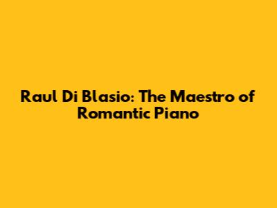 Raul Di Blasio: The Maestro of Romantic Piano