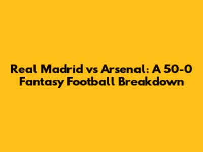 Real Madrid vs Arsenal: A 50-0 Fantasy Football Breakdown