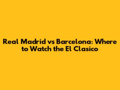 Real Madrid vs Barcelona: Where to Watch the El Clasico